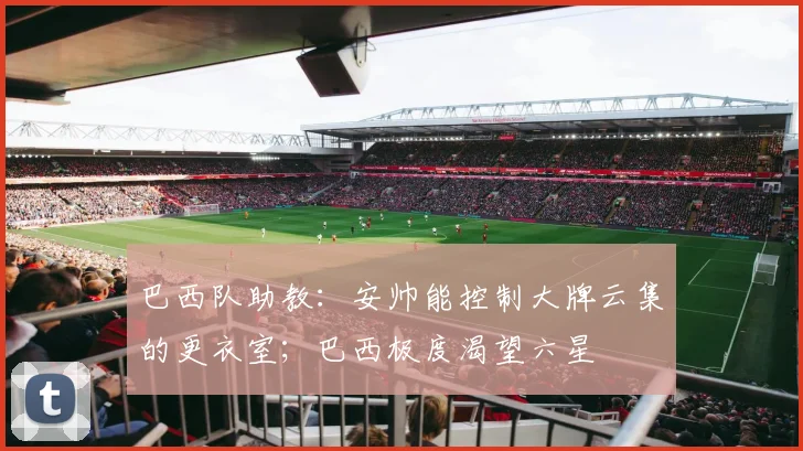 巴西队助教：安帅能控制大牌云集的更衣室；巴西极度渴望六星