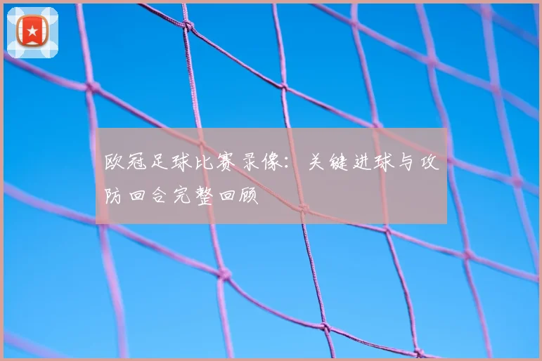 欧冠足球比赛录像:关键进球与攻防回合完整回顾