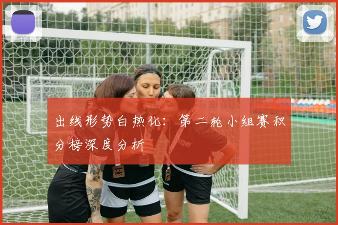 出线形势白热化：第二轮小组赛积分榜深度分析