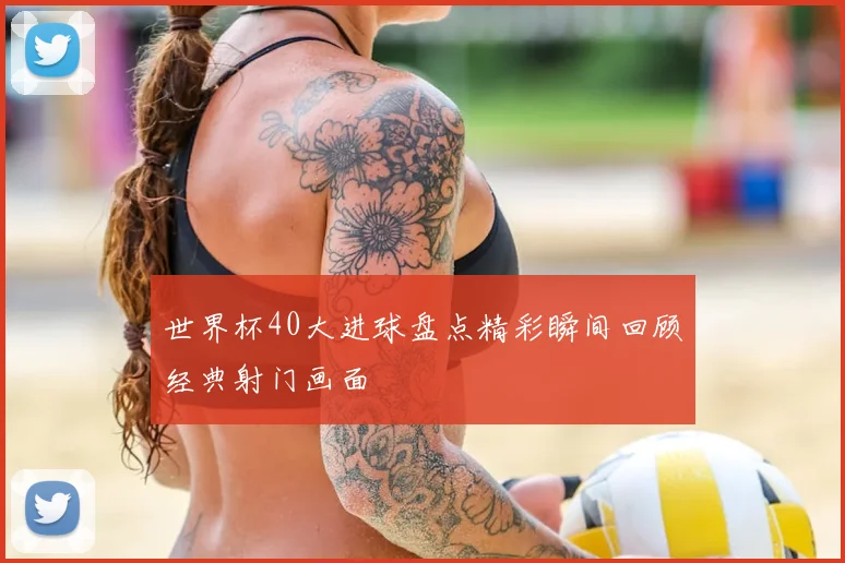 世界杯40大进球盘点精彩瞬间回顾经典射门画面