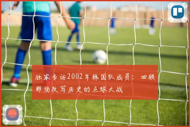独家专访2002年韩国队成员：回顾那场改写历史的点球大战
