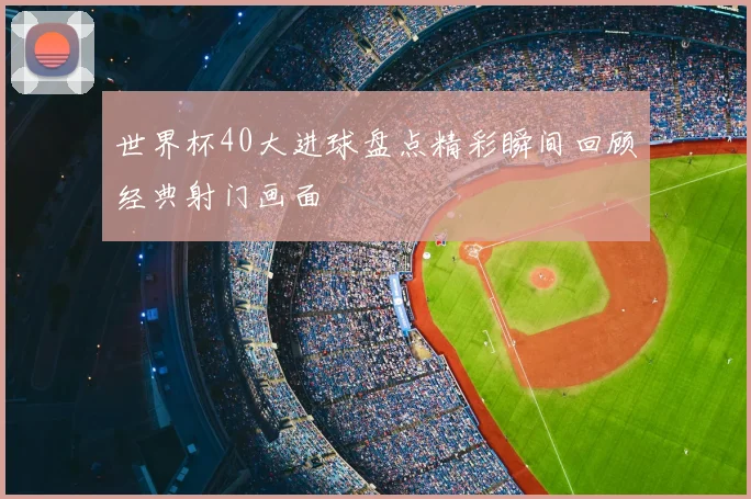 世界杯40大进球盘点精彩瞬间回顾经典射门画面