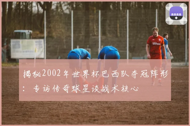 揭秘2002年世界杯巴西队夺冠阵形：专访传奇球星谈战术核心