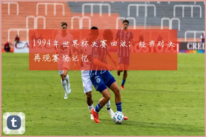 1994年世界杯决赛回放:经典对决再现赛场记忆